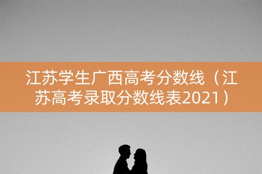 江苏学生广西高考分数线(江苏高考录取分数线表2021) 江苏学生广西高考分数线(江苏高考录取分数线表2021)