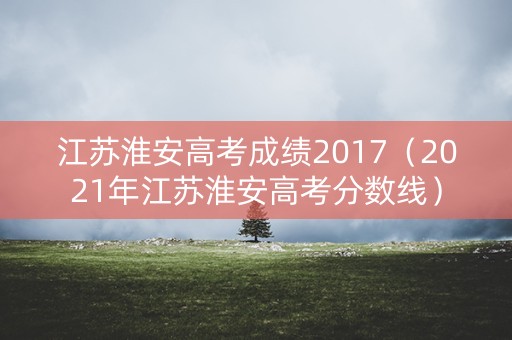 江苏淮安高考成绩2017（2021年江苏淮安高考分数线）