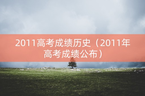 2011高考成绩历史(2011年高考成绩公布) 2011高考成绩历史(2011年高考成绩公布)