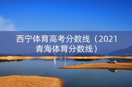 西宁体育高考分数线（2021青海体育分数线）