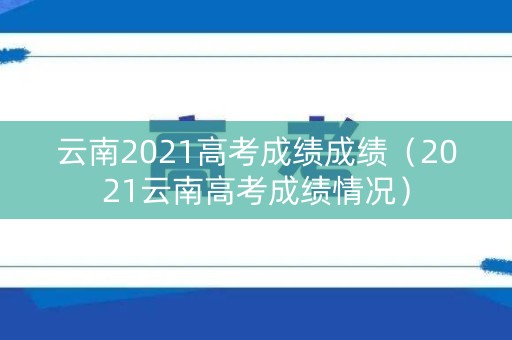云南2021高考成绩成绩（2021云南高考成绩情况）