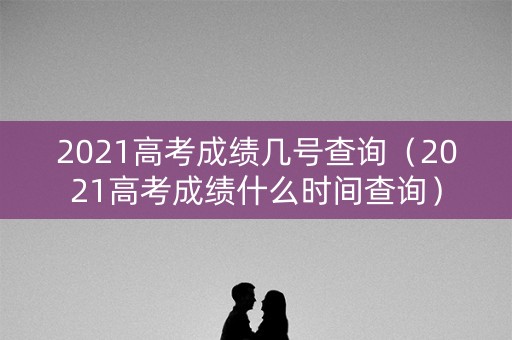2021高考成绩几号查询（2021高考成绩什么时间查询）
