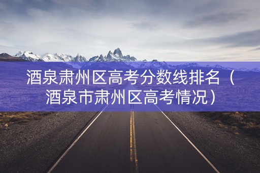 酒泉肃州区高考分数线排名(酒泉市肃州区高考情况) 酒泉肃州区高考分数线排名(酒泉市肃州区高考情况)