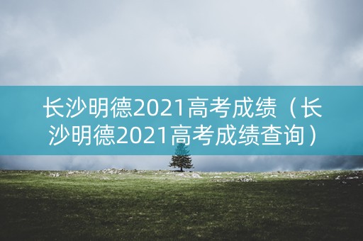 长沙明德2021高考成绩（长沙明德2021高考成绩查询）
