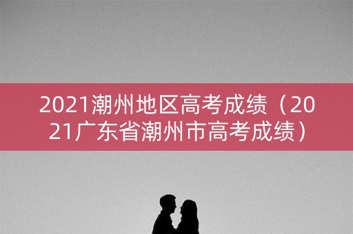 2021潮州地区高考成绩（2021广东省潮州市高考成绩）