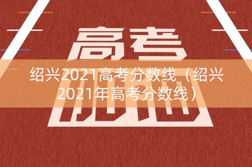 绍兴2021高考分数线（绍兴2021年高考分数线）