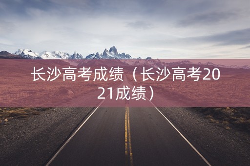 长沙高考成绩（长沙高考2021成绩）