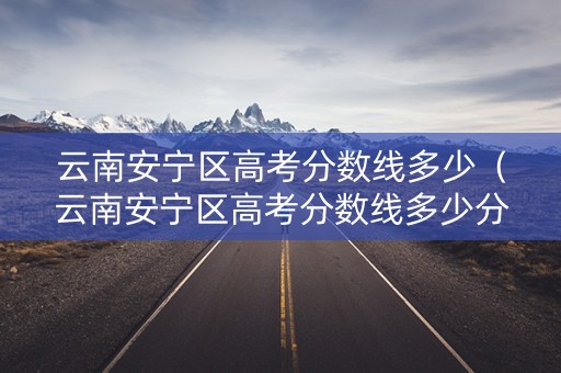 云南安宁区高考分数线多少（云南安宁区高考分数线多少分）