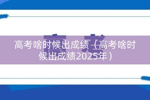 高考啥时候出成绩（高考啥时候出成绩2025年）