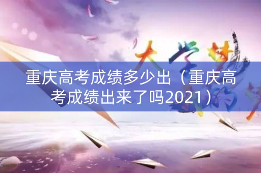 重庆高考成绩多少出（重庆高考成绩出来了吗2021）