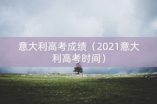 意大利高考成绩（2021意大利高考时间）