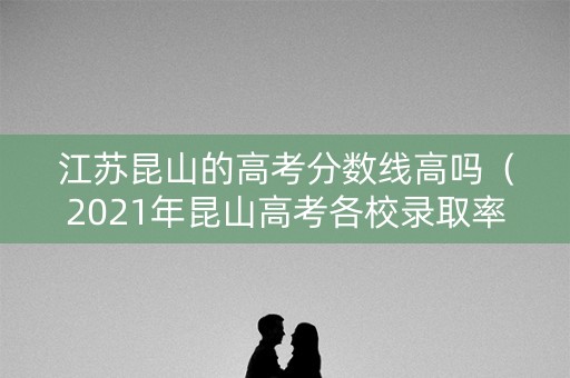 江苏昆山的高考分数线高吗（2021年昆山高考各校录取率）