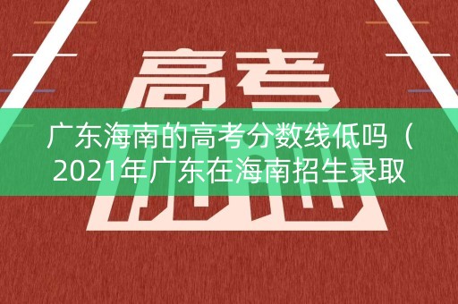 广东海南的高考分数线低吗（2021年广东在海南招生录取分数）