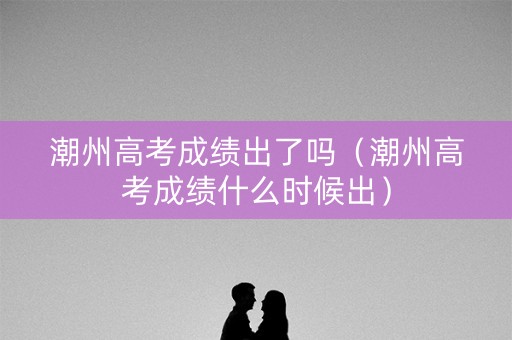 潮州高考成绩出了吗(潮州高考成绩什么时候出) 潮州高考成绩出了吗(潮州高考成绩什么时候出)