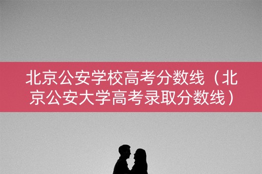 北京公安学校高考分数线（北京公安大学高考录取分数线）