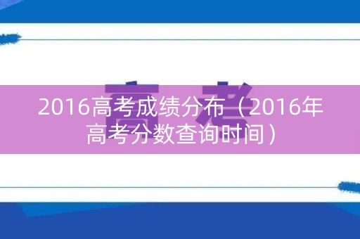2016高考成绩分布（2016年高考分数查询时间）