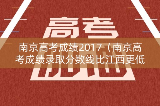 南京高考成绩2017（南京高考成绩录取分数线比江西更低吗）