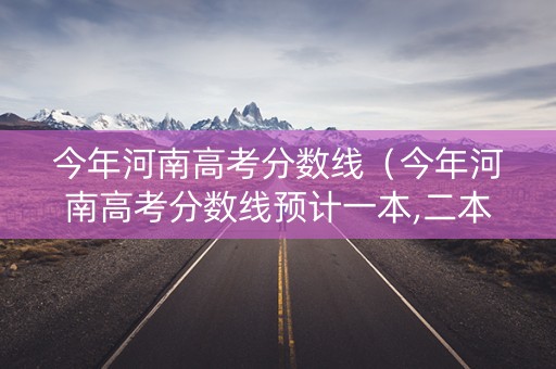 今年河南高考分数线（今年河南高考分数线预计一本,二本是多少）