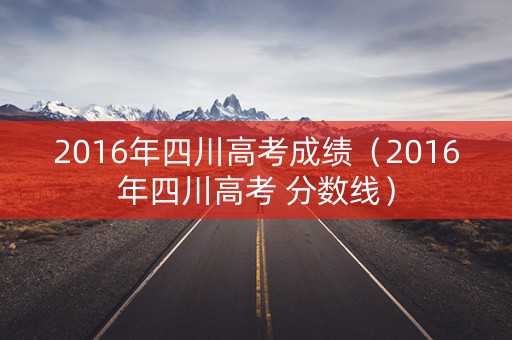 2016年四川高考成绩（2016年四川高考 分数线）