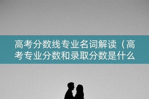 高考分数线专业名词解读（高考专业分数和录取分数是什么意思）