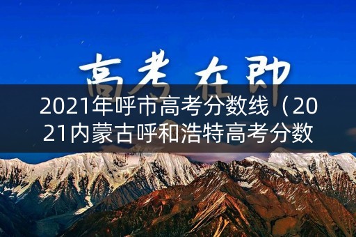 2021年呼市高考分数线（2021内蒙古呼和浩特高考分数线）