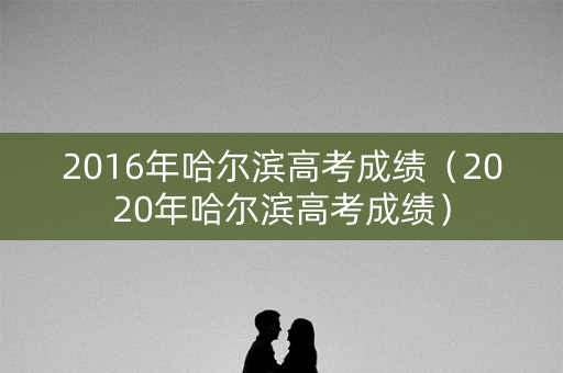 2016年哈尔滨高考成绩（2020年哈尔滨高考成绩）