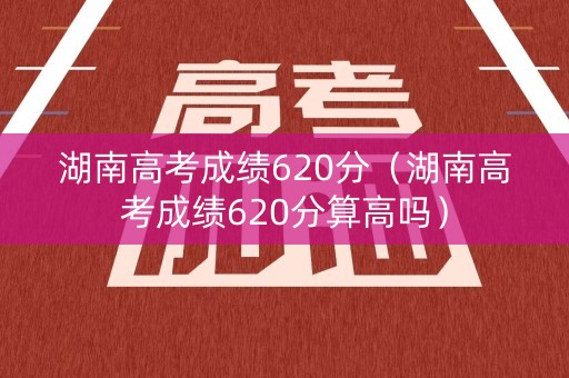 湖南高考成绩620分（湖南高考成绩620分算高吗）