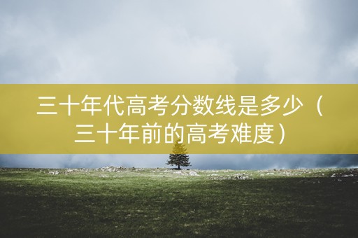 三十年代高考分数线是多少(三十年前的高考难度) 三十年代高考分数线是多少(三十年前的高考难度)