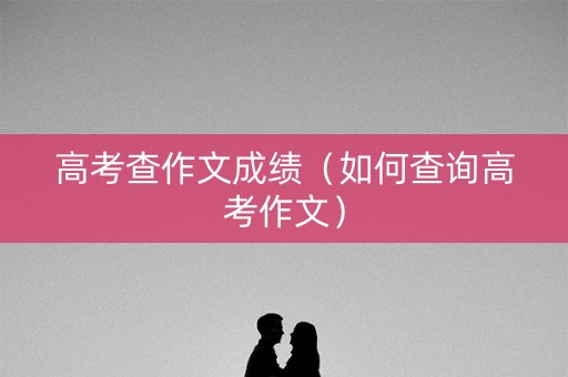 高考查作文成绩(如何查询高考作文) 高考查作文成绩(如何查询高考作文)