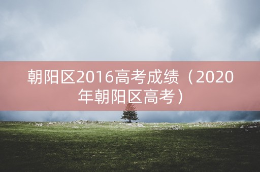 朝阳区2016高考成绩(2020年朝阳区高考) 朝阳区2016高考成绩(2020年朝阳区高考)