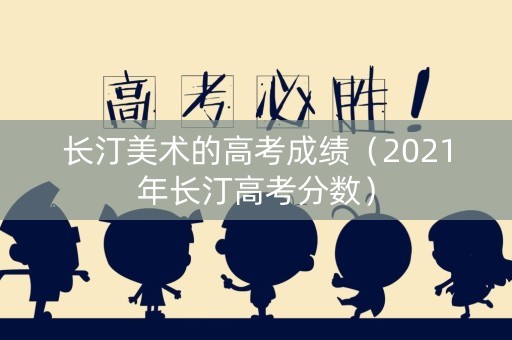 长汀美术的高考成绩（2021年长汀高考分数）