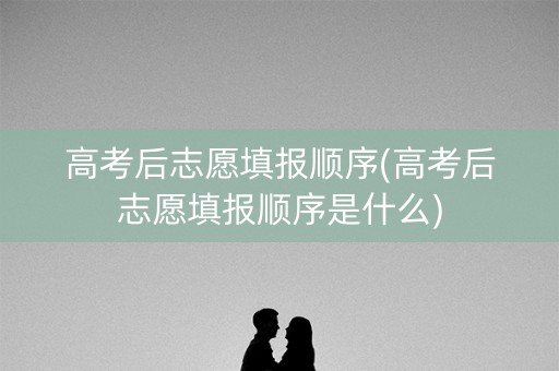 高考后志愿填报顺序(高考后志愿填报顺序是什么)