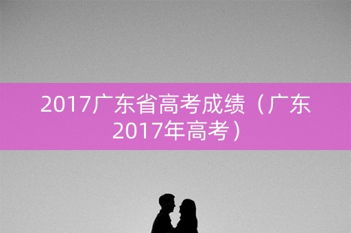 2017广东省高考成绩（广东2017年高考）