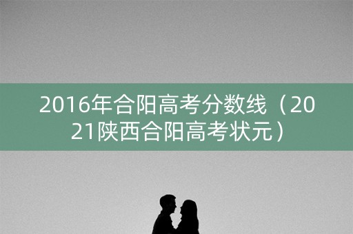 2016年合阳高考分数线(2021陕西合阳高考状元) 2016年合阳高考分数线(2021陕西合阳高考状元)