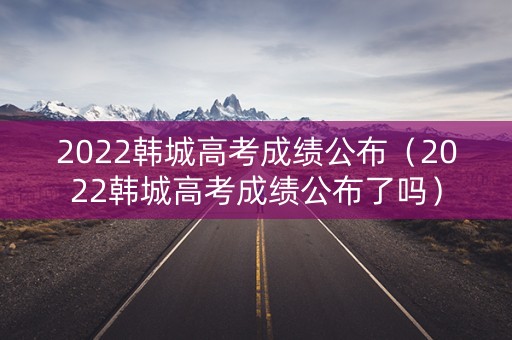 2022韩城高考成绩公布（2022韩城高考成绩公布了吗）