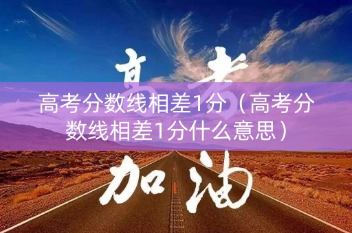 高考分数线相差1分（高考分数线相差1分什么意思）