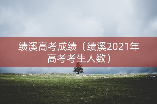 绩溪高考成绩（绩溪2021年高考考生人数）
