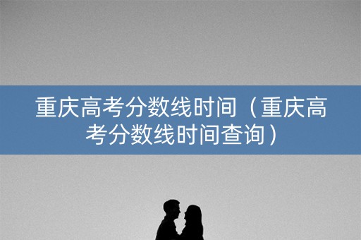 重庆高考分数线时间（重庆高考分数线时间查询）