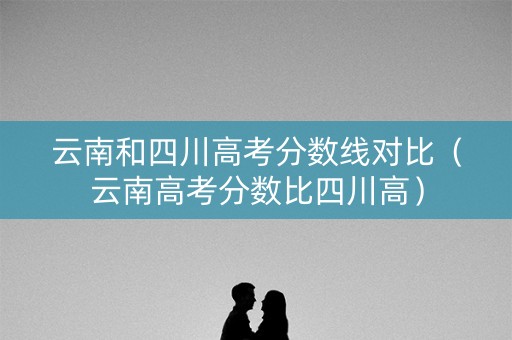 云南和四川高考分数线对比（云南高考分数比四川高）