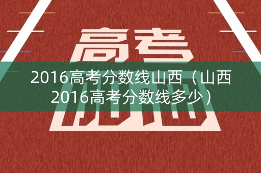 2016高考分数线山西(山西2016高考分数线多少) 2016高考分数线山西(山西2016高考分数线多少)
