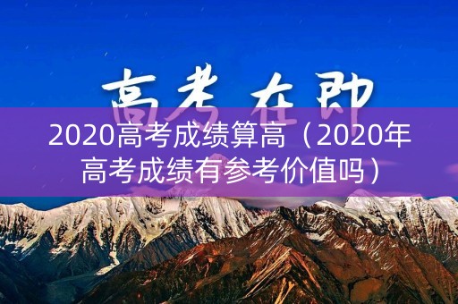 2020高考成绩算高（2020年高考成绩有参考价值吗）