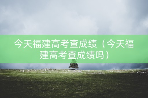 今天福建高考查成绩（今天福建高考查成绩吗）