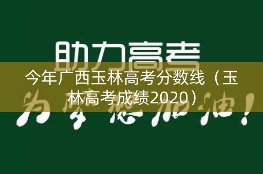 今年广西玉林高考分数线（玉林高考成绩2020）