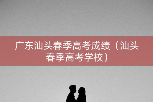 广东汕头春季高考成绩（汕头春季高考学校）