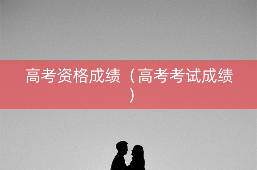 高考资格成绩（高考考试成绩）