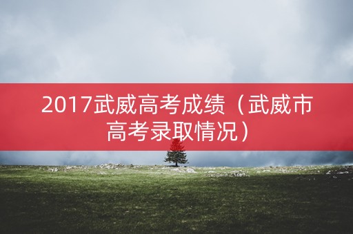 2017武威高考成绩(武威市高考录取情况) 2017武威高考成绩(武威市高考录取情况)