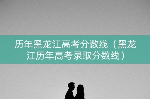历年黑龙江高考分数线（黑龙江历年高考录取分数线）