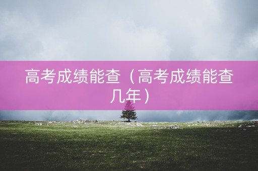 高考成绩能查(高考成绩能查几年) 高考成绩能查(高考成绩能查几年)