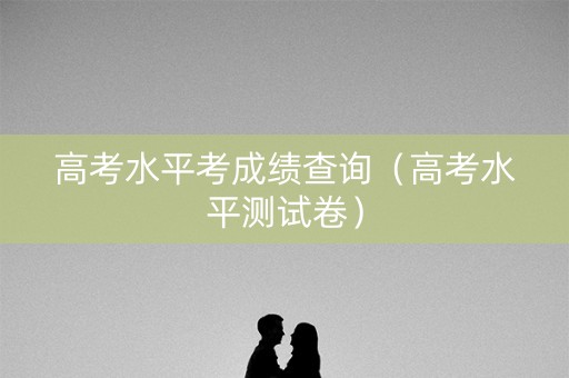 高考水平考成绩查询(高考水平测试卷) 高考水平考成绩查询(高考水平测试卷)