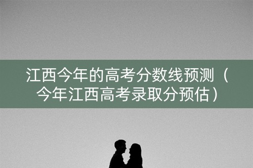 江西今年的高考分数线预测（今年江西高考录取分预估）
